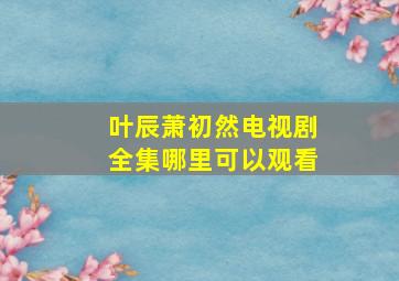 叶辰萧初然电视剧全集哪里可以观看