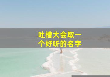 吐槽大会取一个好听的名字