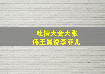 吐槽大会大张伟王冕说李菲儿