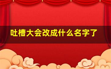 吐槽大会改成什么名字了