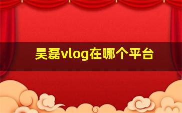 吴磊vlog在哪个平台