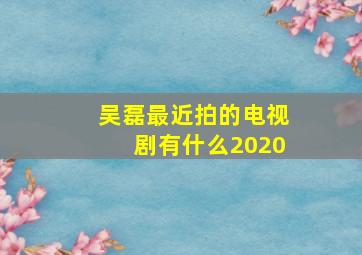 吴磊最近拍的电视剧有什么2020