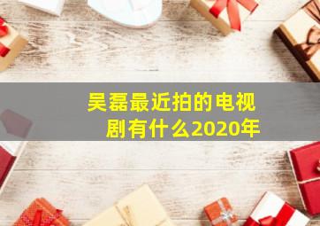 吴磊最近拍的电视剧有什么2020年