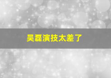 吴磊演技太差了