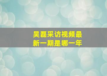 吴磊采访视频最新一期是哪一年