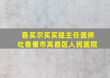 吾买尔买买提主任医师吐鲁番市高昌区人民医院