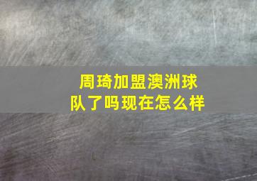 周琦加盟澳洲球队了吗现在怎么样