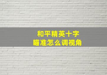 和平精英十字瞄准怎么调视角