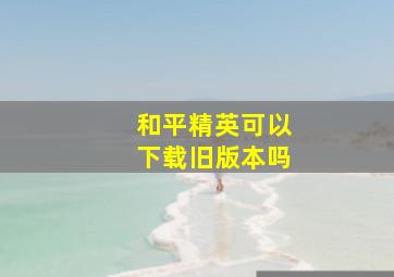 和平精英可以下载旧版本吗