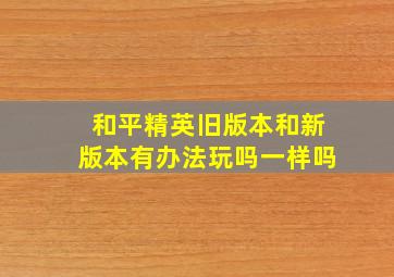 和平精英旧版本和新版本有办法玩吗一样吗