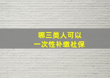 哪三类人可以一次性补缴社保