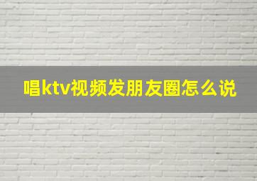 唱ktv视频发朋友圈怎么说