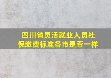 四川省灵活就业人员社保缴费标准各市是否一样