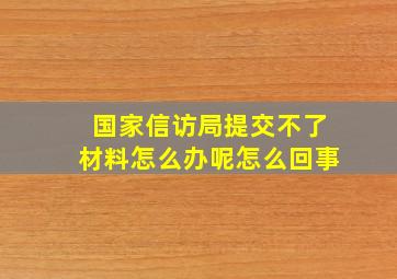 国家信访局提交不了材料怎么办呢怎么回事