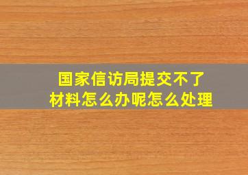 国家信访局提交不了材料怎么办呢怎么处理