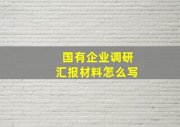 国有企业调研汇报材料怎么写