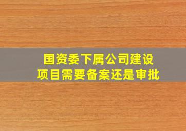 国资委下属公司建设项目需要备案还是审批