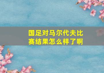 国足对马尔代夫比赛结果怎么样了啊