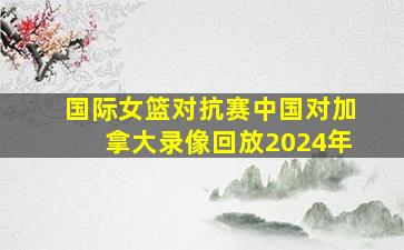 国际女篮对抗赛中国对加拿大录像回放2024年