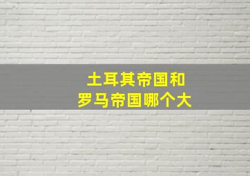 土耳其帝国和罗马帝国哪个大