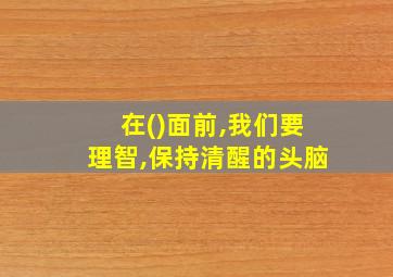 在()面前,我们要理智,保持清醒的头脑