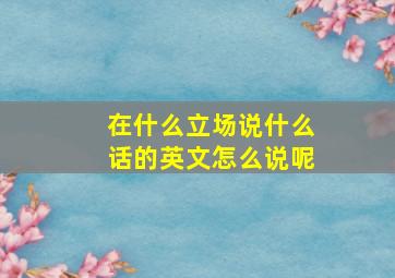 在什么立场说什么话的英文怎么说呢