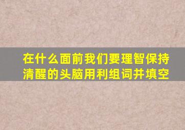 在什么面前我们要理智保持清醒的头脑用利组词并填空