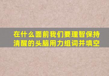 在什么面前我们要理智保持清醒的头脑用力组词并填空