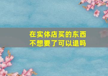 在实体店买的东西不想要了可以退吗