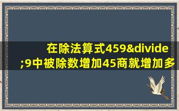 在除法算式459÷9中被除数增加45商就增加多少