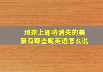 地球上即将消失的美景有哪些呢英语怎么说