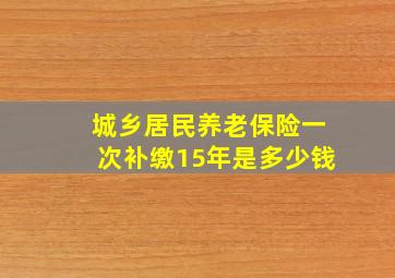 城乡居民养老保险一次补缴15年是多少钱