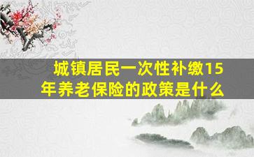 城镇居民一次性补缴15年养老保险的政策是什么