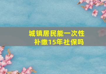 城镇居民能一次性补缴15年社保吗