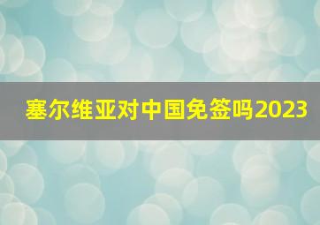 塞尔维亚对中国免签吗2023