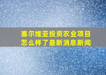 塞尔维亚投资农业项目怎么样了最新消息新闻