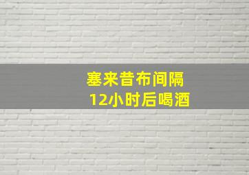 塞来昔布间隔12小时后喝酒