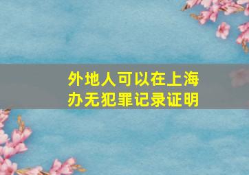 外地人可以在上海办无犯罪记录证明