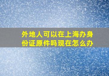 外地人可以在上海办身份证原件吗现在怎么办