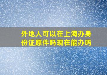 外地人可以在上海办身份证原件吗现在能办吗