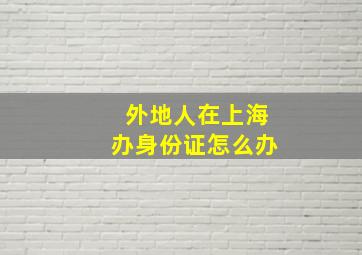 外地人在上海办身份证怎么办