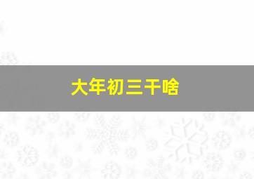 大年初三干啥