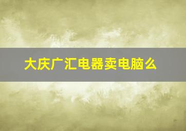 大庆广汇电器卖电脑么