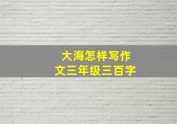 大海怎样写作文三年级三百字