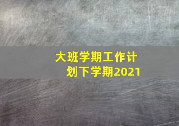 大班学期工作计划下学期2021