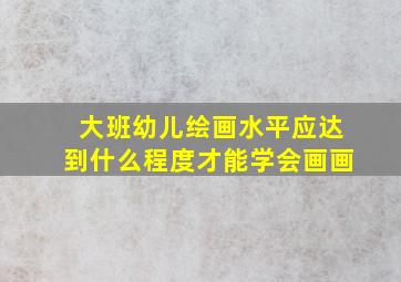 大班幼儿绘画水平应达到什么程度才能学会画画