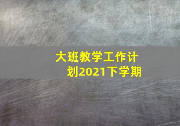 大班教学工作计划2021下学期