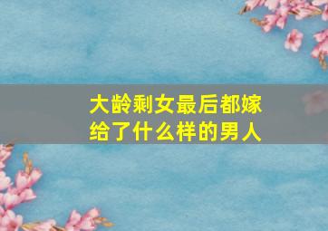 大龄剩女最后都嫁给了什么样的男人