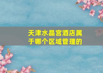 天津水晶宫酒店属于哪个区域管理的