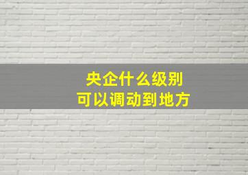 央企什么级别可以调动到地方